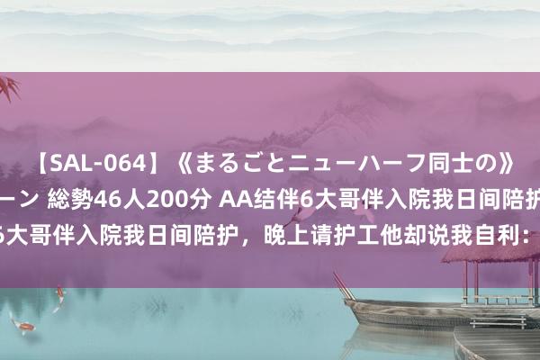 【SAL-064】《まるごとニューハーフ同士の》ペニクリフェラチオシーン 総勢46人200分 AA结伴6大哥伴入院我日间陪护，晚上请护工他却说我自利：拆伙吧