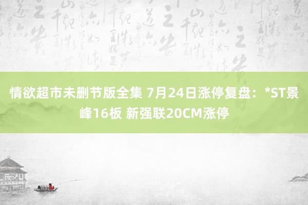 情欲超市未删节版全集 7月24日涨停复盘：*ST景峰16板 新强联20CM涨停