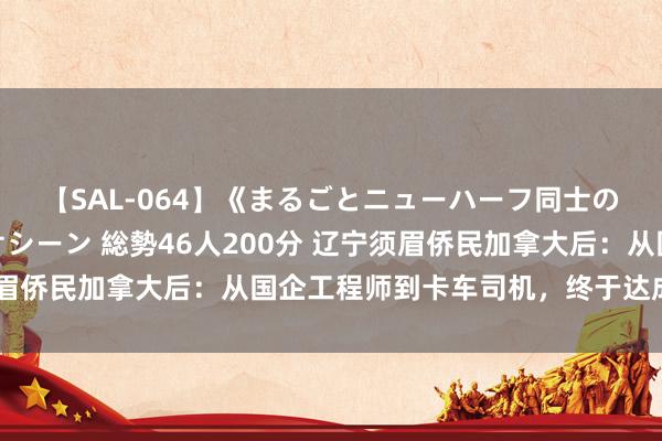 【SAL-064】《まるごとニューハーフ同士の》ペニクリフェラチオシーン 総勢46人200分 辽宁须眉侨民加拿大后：从国企工程师到卡车司机，终于达成不内卷