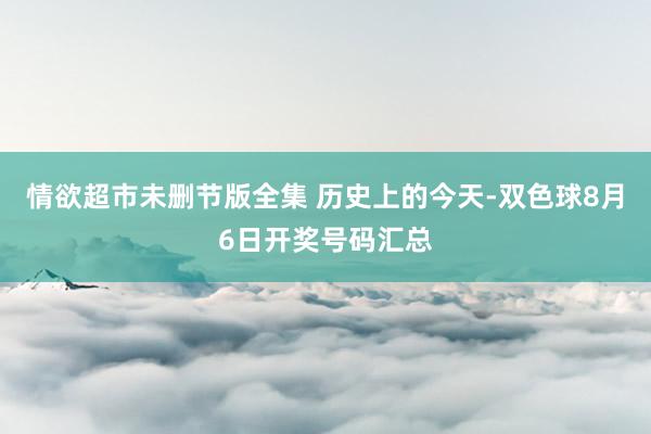 情欲超市未删节版全集 历史上的今天-双色球8月6日开奖号码汇总