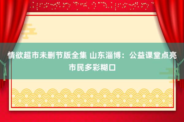 情欲超市未删节版全集 山东淄博：公益课堂点亮市民多彩糊口