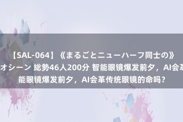 【SAL-064】《まるごとニューハーフ同士の》ペニクリフェラチオシーン 総勢46人200分 智能眼镜爆发前夕，AI会革传统眼镜的命吗？