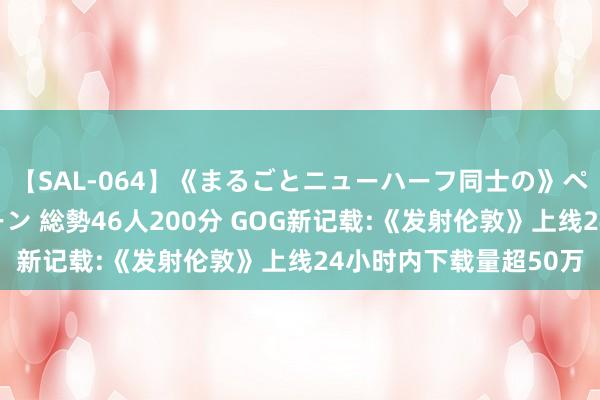 【SAL-064】《まるごとニューハーフ同士の》ペニクリフェラチオシーン 総勢46人200分 GOG新记载:《发射伦敦》上线24小时内下载量超50万