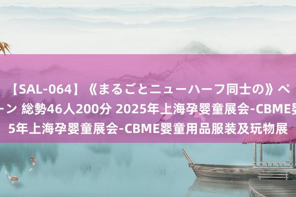 【SAL-064】《まるごとニューハーフ同士の》ペニクリフェラチオシーン 総勢46人200分 2025年上海孕婴童展会-CBME婴童用品服装及玩物展