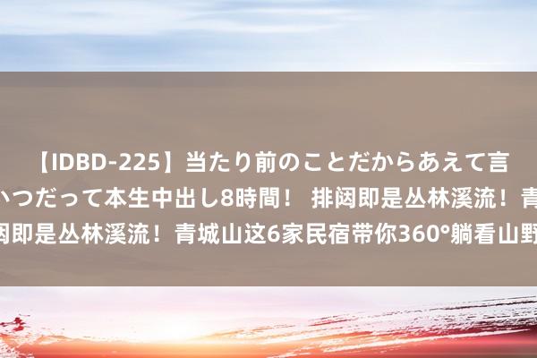 【IDBD-225】当たり前のことだからあえて言わなかったけど…IPはいつだって本生中出し8時間！ 排闼即是丛林溪流！青城山这6家民宿带你360°躺看山野餍足~