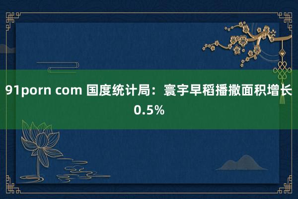 91porn com 国度统计局：寰宇早稻播撒面积增长0.5%