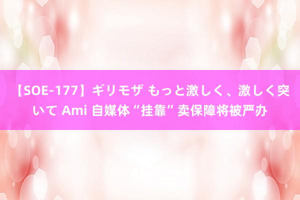 【SOE-177】ギリモザ もっと激しく、激しく突いて Ami 自媒体“挂靠”卖保障将被严办