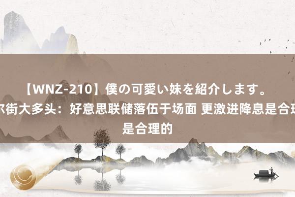 【WNZ-210】僕の可愛い妹を紹介します。 华尔街大多头：好意思联储落伍于场面 更激进降息是合理的