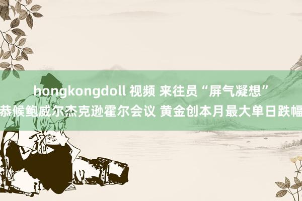 hongkongdoll 视频 来往员“屏气凝想”恭候鲍威尔杰克逊霍尔会议 黄金创本月最大单日跌幅