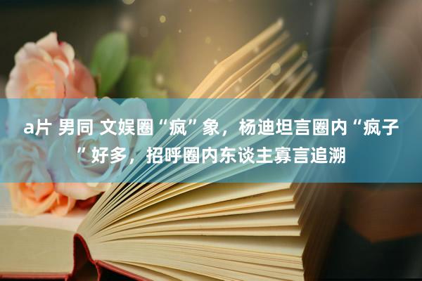 a片 男同 文娱圈“疯”象，杨迪坦言圈内“疯子”好多，招呼圈内东谈主寡言追溯