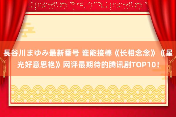 長谷川まゆみ最新番号 谁能接棒《长相念念》《星光好意思艳》网评最期待的腾讯剧TOP10！