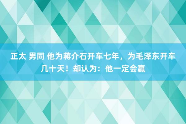 正太 男同 他为蒋介石开车七年，为毛泽东开车几十天！却认为：他一定会赢