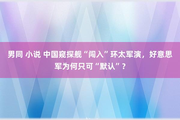 男同 小说 中国窥探舰“闯入”环太军演，好意思军为何只可“默认”？