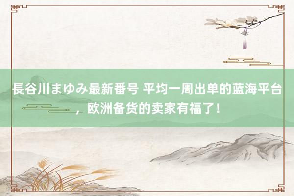 長谷川まゆみ最新番号 平均一周出单的蓝海平台，欧洲备货的卖家有福了！