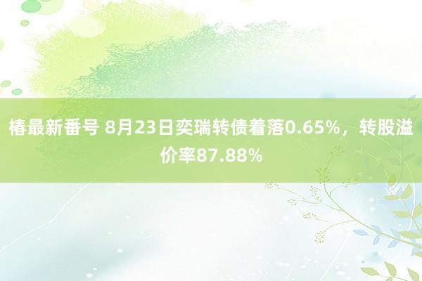 椿最新番号 8月23日奕瑞转债着落0.65%，转股溢价率87.88%