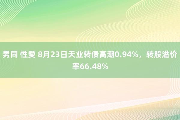 男同 性愛 8月23日天业转债高潮0.94%，转股溢价率66.48%