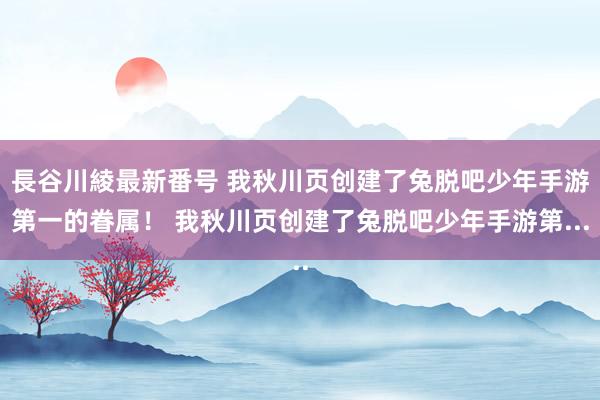 長谷川綾最新番号 我秋川页创建了兔脱吧少年手游第一的眷属！ 我秋川页创建了兔脱吧少年手游第...