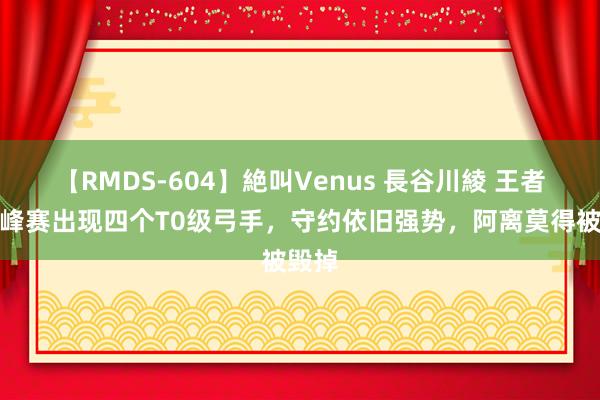 【RMDS-604】絶叫Venus 長谷川綾 王者：巅峰赛出现四个T0级弓手，守约依旧强势，阿离莫得被毁掉