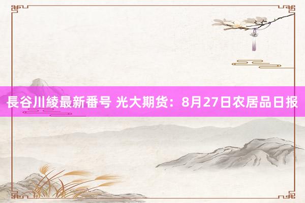 長谷川綾最新番号 光大期货：8月27日农居品日报