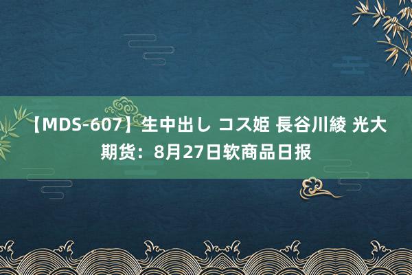 【MDS-607】生中出し コス姫 長谷川綾 光大期货：8月27日软商品日报