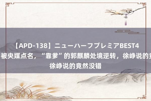 【APD-138】ニューハーフプレミアBEST4時間DX 被央媒点名，“靠爹”的郭麒麟处境逆转，徐峥说的竟然没错