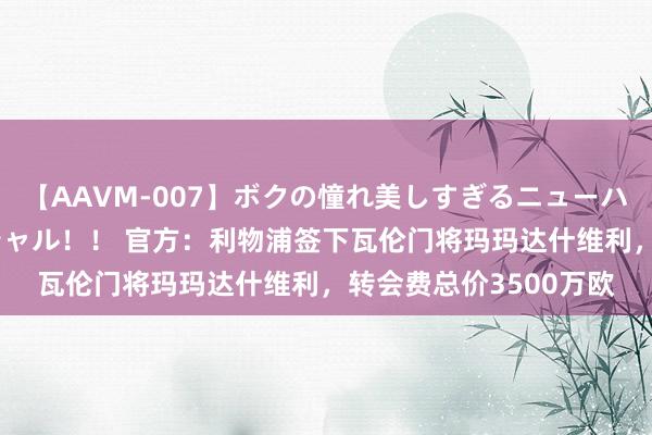 【AAVM-007】ボクの憧れ美しすぎるニューハーフ4時間18人スペシャル！！ 官方：利物浦签下瓦伦门将玛玛达什维利，转会费总价3500万欧