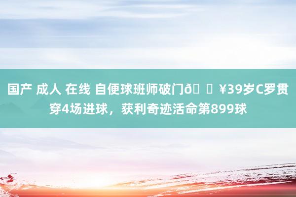 国产 成人 在线 自便球班师破门?39岁C罗贯穿4场进球，获利奇迹活命第899球