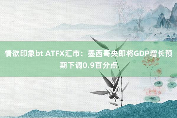 情欲印象bt ATFX汇市：墨西哥央即将GDP增长预期下调0.9百分点