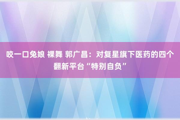 咬一口兔娘 裸舞 郭广昌：对复星旗下医药的四个翻新平台“特别自负”