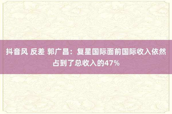 抖音风 反差 郭广昌：复星国际面前国际收入依然占到了总收入的47%