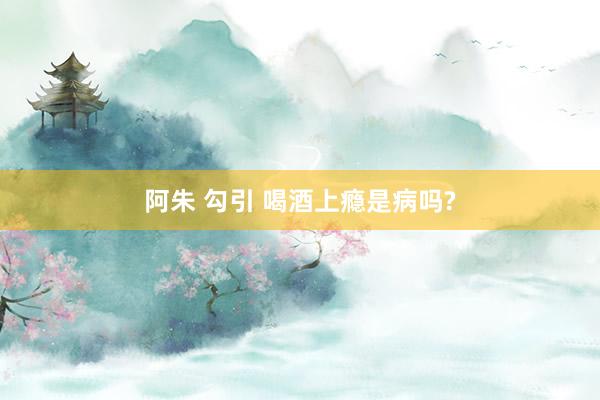 阿朱 勾引 喝酒上瘾是病吗?