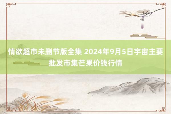 情欲超市未删节版全集 2024年9月5日宇宙主要批发市集芒果价钱行情