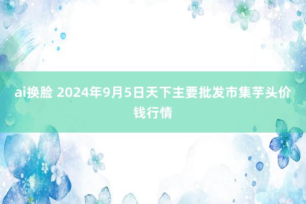 ai换脸 2024年9月5日天下主要批发市集芋头价钱行情