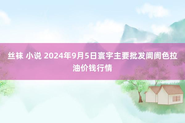 丝袜 小说 2024年9月5日寰宇主要批发阛阓色拉油价钱行情