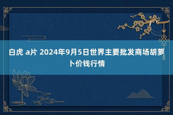 白虎 a片 2024年9月5日世界主要批发商场胡萝卜价钱行情