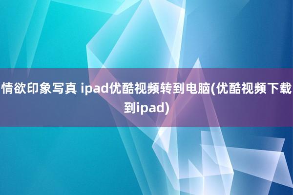 情欲印象写真 ipad优酷视频转到电脑(优酷视频下载到ipad)