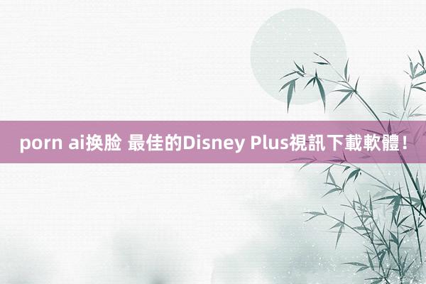 porn ai换脸 最佳的Disney Plus視訊下載軟體！