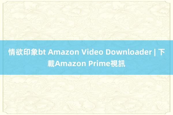 情欲印象bt Amazon Video Downloader | 下載Amazon Prime視訊