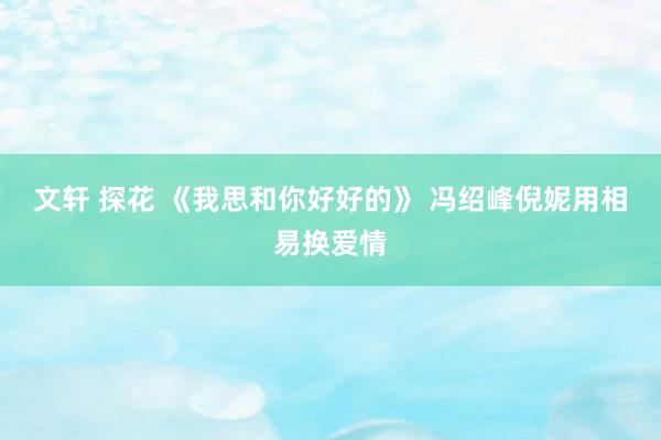 文轩 探花 《我思和你好好的》 冯绍峰倪妮用相易换爱情