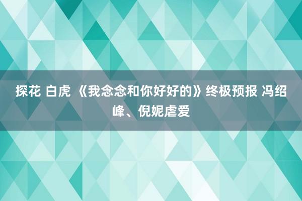 探花 白虎 《我念念和你好好的》终极预报 冯绍峰、倪妮虐爱