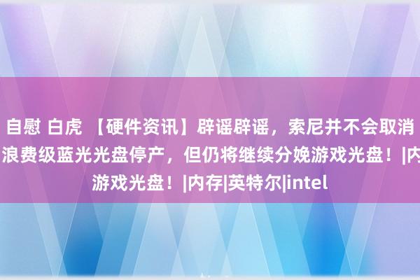 自慰 白虎 【硬件资讯】辟谣辟谣，索尼并不会取消实体光盘游戏，浪费级蓝光光盘停产，但仍将继续分娩游戏光盘！|内存|英特尔|intel