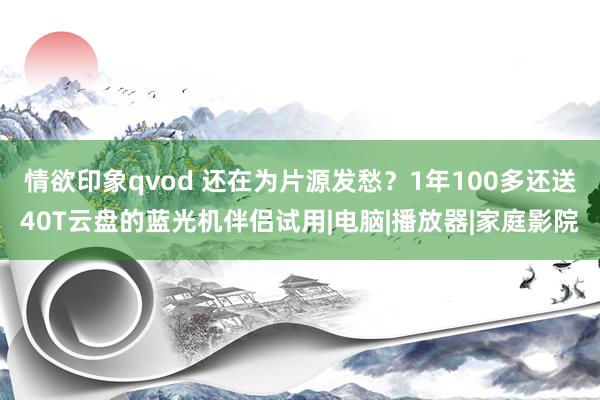 情欲印象qvod 还在为片源发愁？1年100多还送40T云盘的蓝光机伴侣试用|电脑|播放器|家庭影院