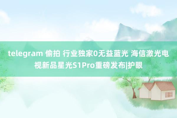 telegram 偷拍 行业独家0无益蓝光 海信激光电视新品星光S1Pro重磅发布|护眼