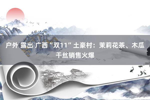 户外 露出 广西“双11”土豪村：茉莉花茶、木瓜干丝销售火爆