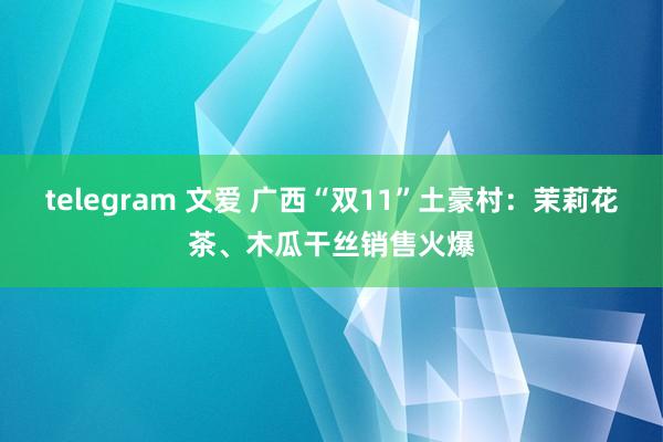 telegram 文爱 广西“双11”土豪村：茉莉花茶、木瓜干丝销售火爆