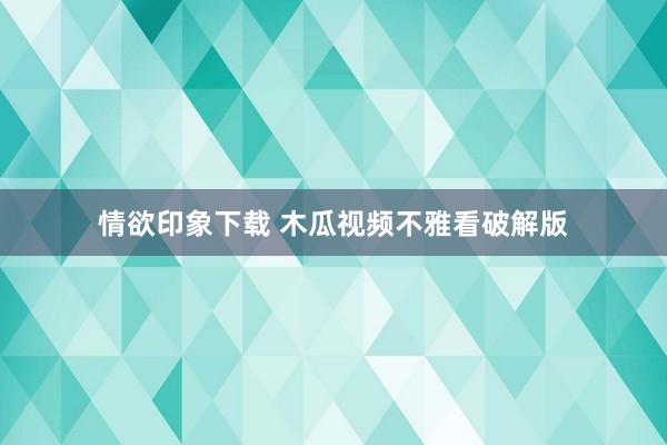 情欲印象下载 木瓜视频不雅看破解版