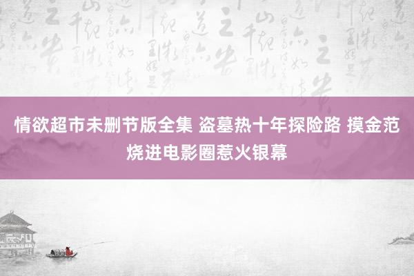 情欲超市未删节版全集 盗墓热十年探险路 摸金范烧进电影圈惹火银幕