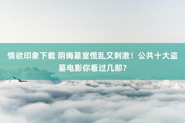 情欲印象下载 阴晦墓室慌乱又刺激！公共十大盗墓电影你看过几部？