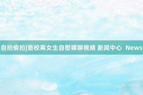 自拍偷拍]藝校兩女生自慰裸聊視頻 新闻中心  News