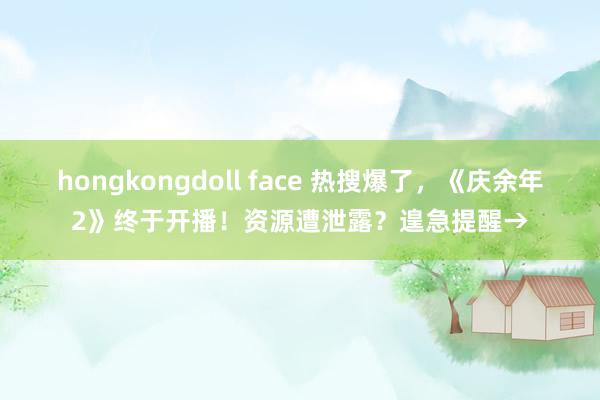 hongkongdoll face 热搜爆了，《庆余年2》终于开播！资源遭泄露？遑急提醒→